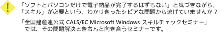 「ソフトとパソコンだけで電子納品が完了するはずもない」と気づきながら、「スキル」が必要という、わかりきったシビアな問題から逃げていませんか？「全国建産連公式 CALS/EC Microsoft Windows スキルチェックセミナー」では、その問題解決ときちんと向き合うセミナーです。